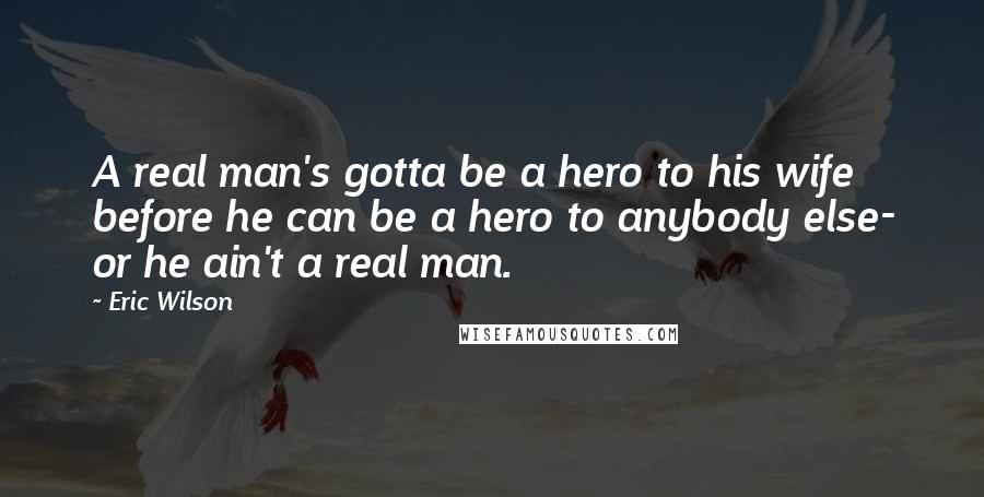 Eric Wilson Quotes: A real man's gotta be a hero to his wife before he can be a hero to anybody else- or he ain't a real man.