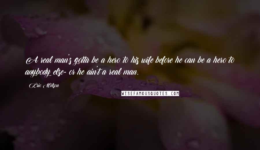 Eric Wilson Quotes: A real man's gotta be a hero to his wife before he can be a hero to anybody else- or he ain't a real man.