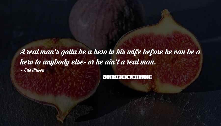 Eric Wilson Quotes: A real man's gotta be a hero to his wife before he can be a hero to anybody else- or he ain't a real man.