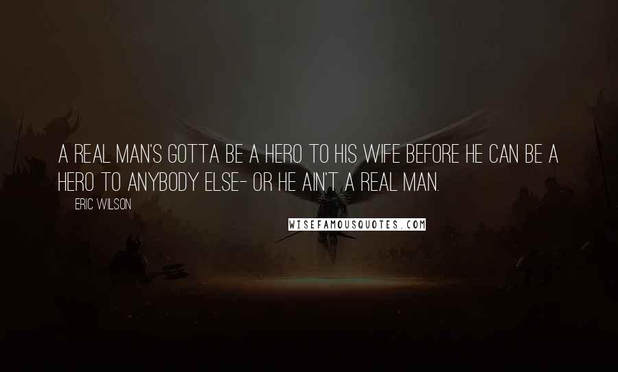 Eric Wilson Quotes: A real man's gotta be a hero to his wife before he can be a hero to anybody else- or he ain't a real man.