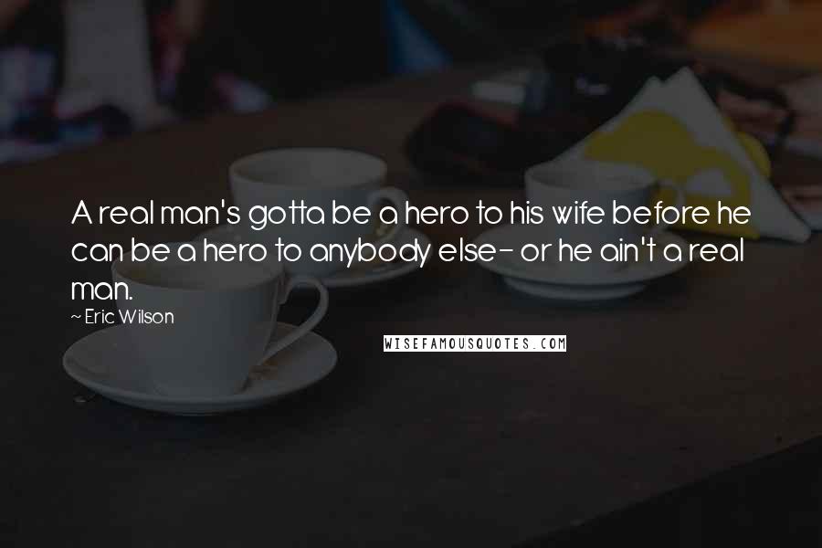 Eric Wilson Quotes: A real man's gotta be a hero to his wife before he can be a hero to anybody else- or he ain't a real man.