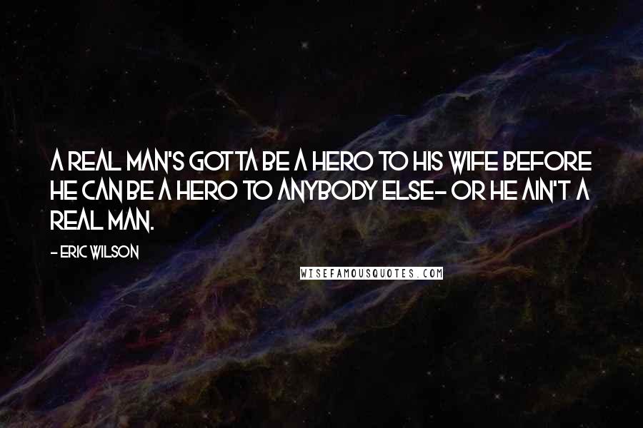 Eric Wilson Quotes: A real man's gotta be a hero to his wife before he can be a hero to anybody else- or he ain't a real man.