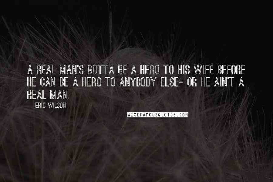 Eric Wilson Quotes: A real man's gotta be a hero to his wife before he can be a hero to anybody else- or he ain't a real man.