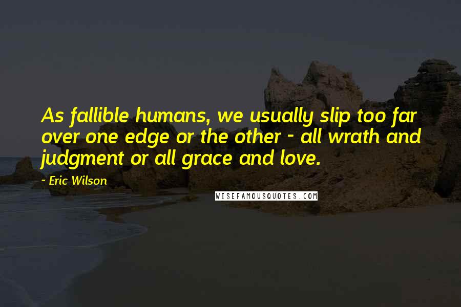 Eric Wilson Quotes: As fallible humans, we usually slip too far over one edge or the other - all wrath and judgment or all grace and love.