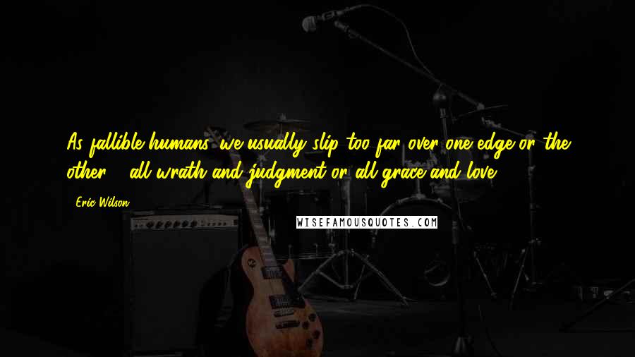 Eric Wilson Quotes: As fallible humans, we usually slip too far over one edge or the other - all wrath and judgment or all grace and love.