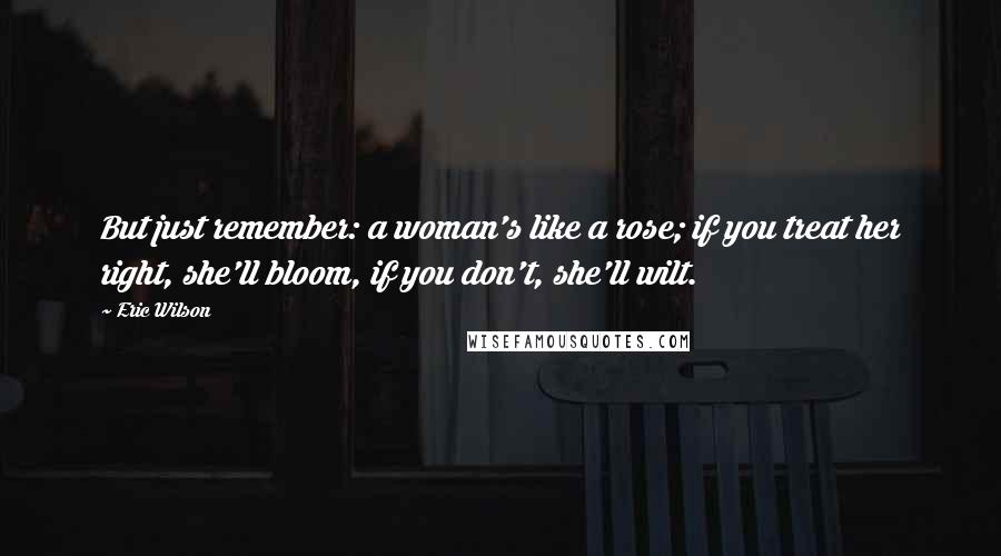 Eric Wilson Quotes: But just remember: a woman's like a rose; if you treat her right, she'll bloom, if you don't, she'll wilt.