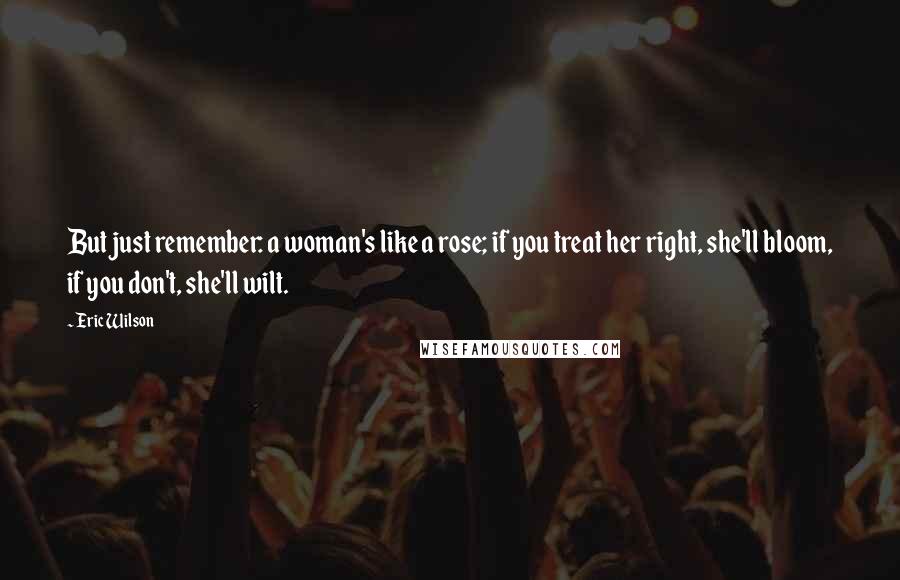 Eric Wilson Quotes: But just remember: a woman's like a rose; if you treat her right, she'll bloom, if you don't, she'll wilt.