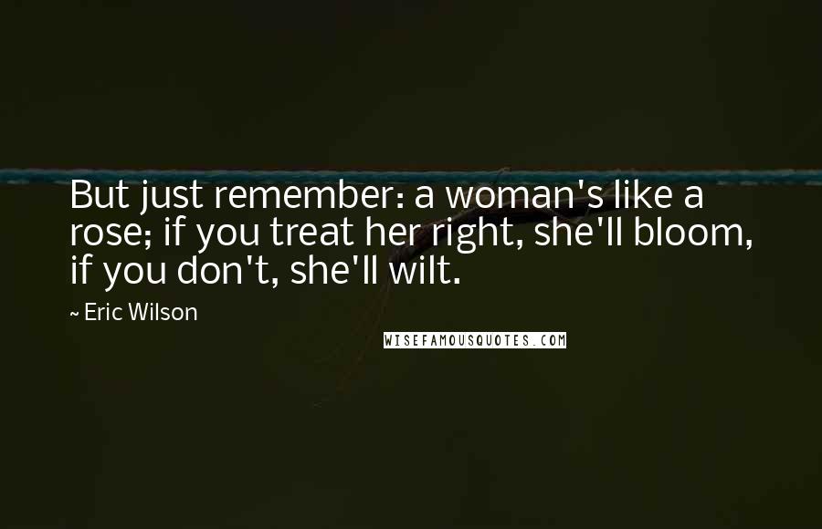 Eric Wilson Quotes: But just remember: a woman's like a rose; if you treat her right, she'll bloom, if you don't, she'll wilt.