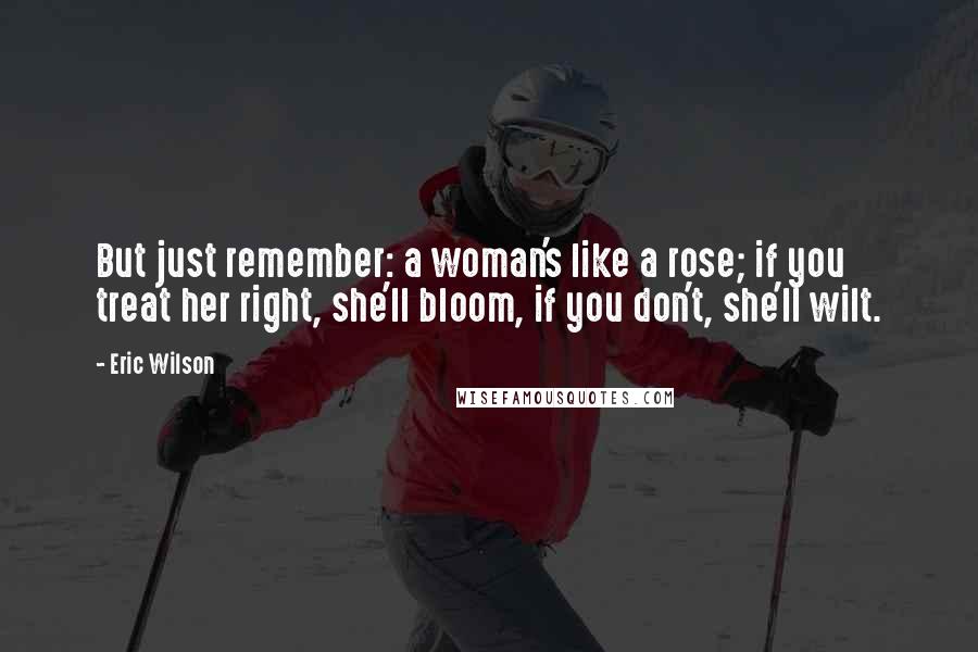 Eric Wilson Quotes: But just remember: a woman's like a rose; if you treat her right, she'll bloom, if you don't, she'll wilt.