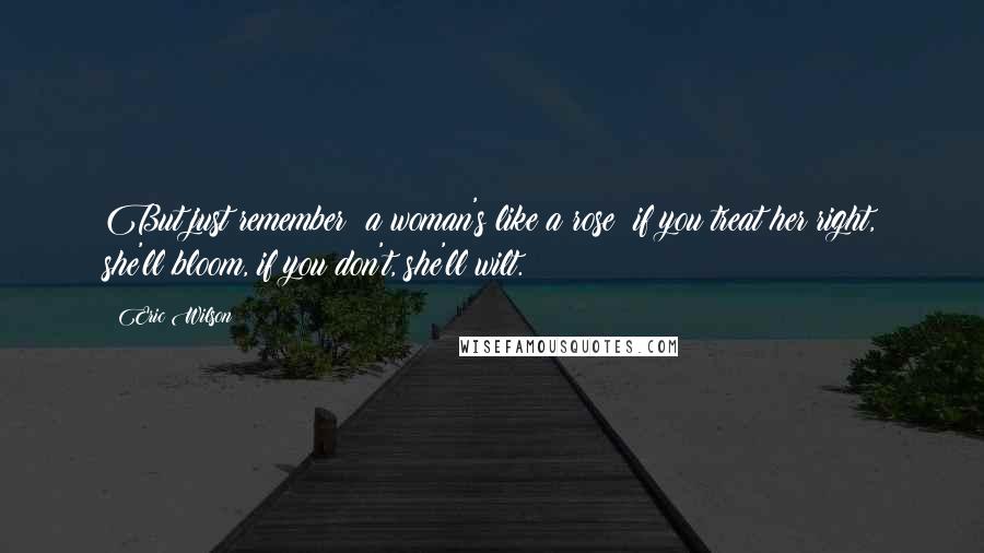 Eric Wilson Quotes: But just remember: a woman's like a rose; if you treat her right, she'll bloom, if you don't, she'll wilt.