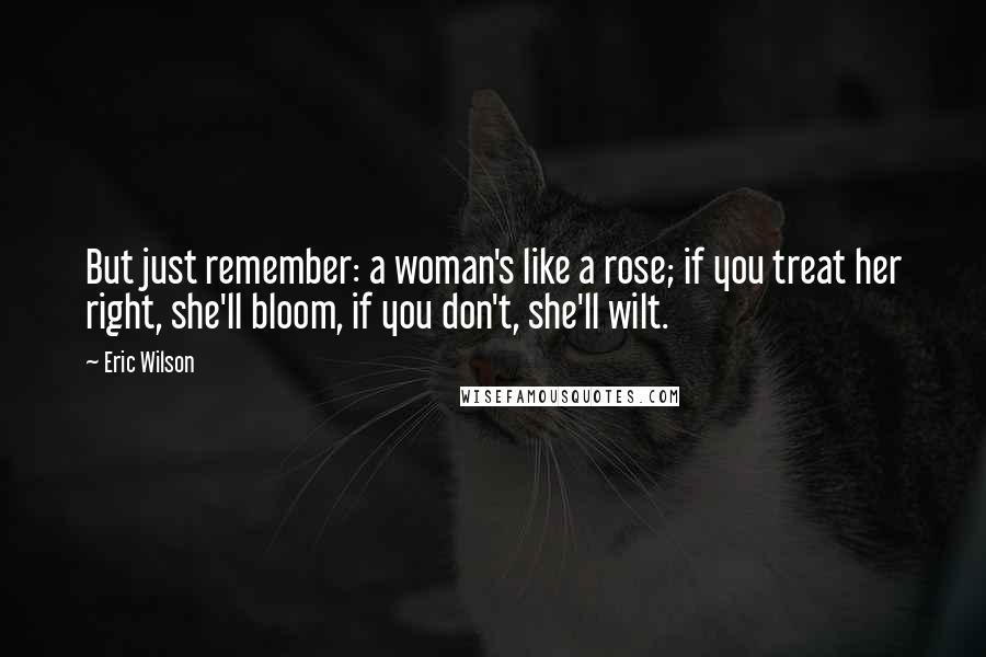 Eric Wilson Quotes: But just remember: a woman's like a rose; if you treat her right, she'll bloom, if you don't, she'll wilt.