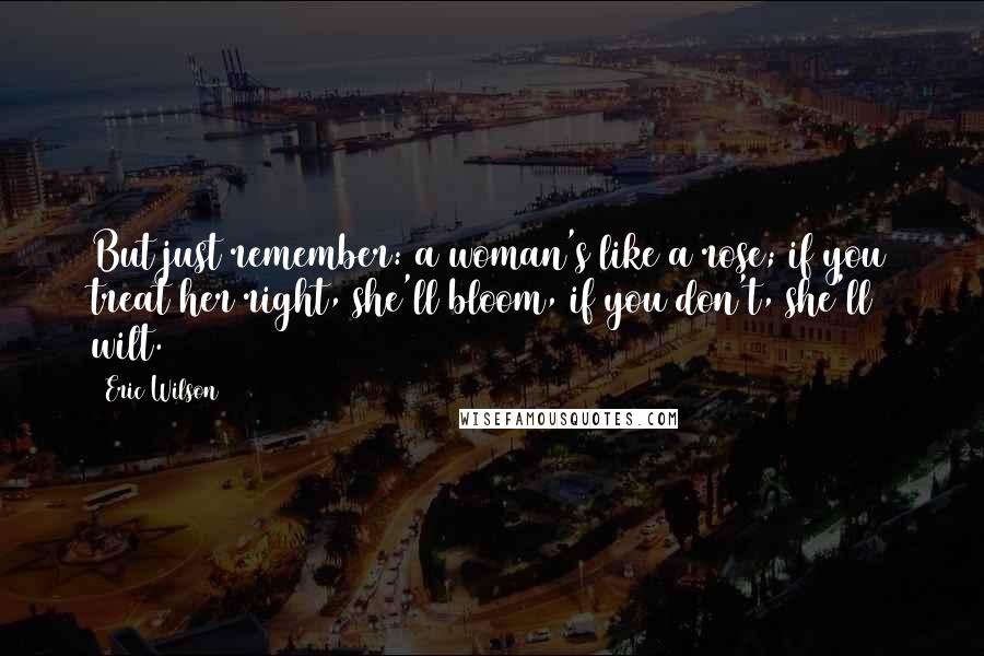 Eric Wilson Quotes: But just remember: a woman's like a rose; if you treat her right, she'll bloom, if you don't, she'll wilt.