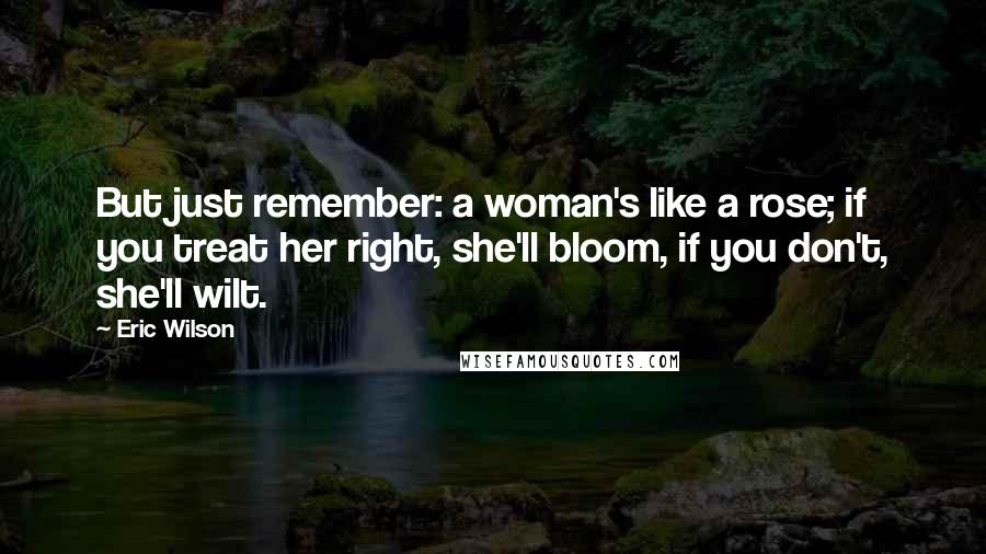 Eric Wilson Quotes: But just remember: a woman's like a rose; if you treat her right, she'll bloom, if you don't, she'll wilt.