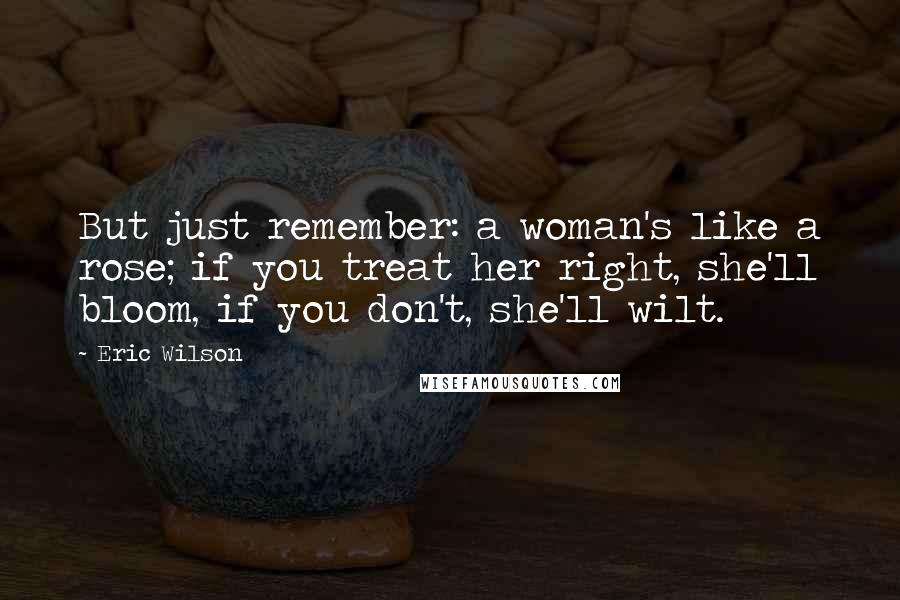 Eric Wilson Quotes: But just remember: a woman's like a rose; if you treat her right, she'll bloom, if you don't, she'll wilt.