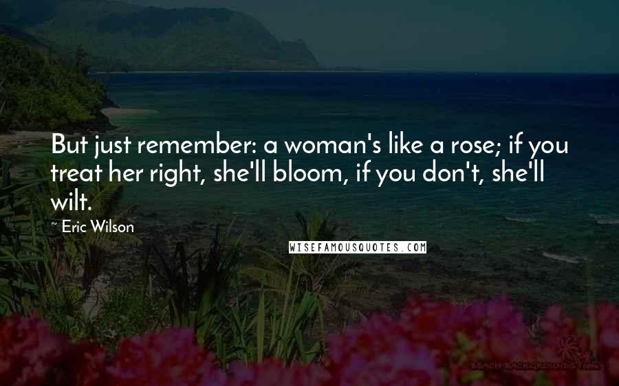 Eric Wilson Quotes: But just remember: a woman's like a rose; if you treat her right, she'll bloom, if you don't, she'll wilt.