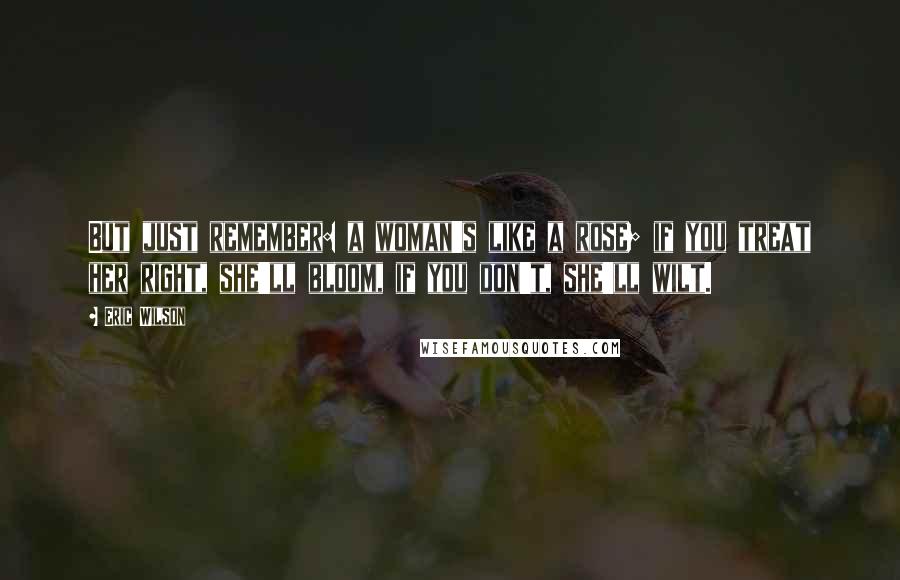 Eric Wilson Quotes: But just remember: a woman's like a rose; if you treat her right, she'll bloom, if you don't, she'll wilt.
