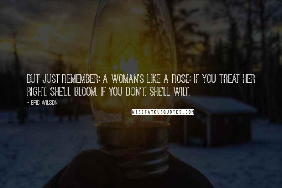 Eric Wilson Quotes: But just remember: a woman's like a rose; if you treat her right, she'll bloom, if you don't, she'll wilt.