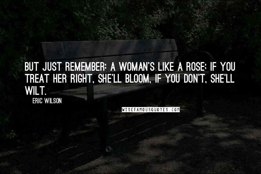 Eric Wilson Quotes: But just remember: a woman's like a rose; if you treat her right, she'll bloom, if you don't, she'll wilt.