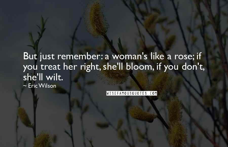 Eric Wilson Quotes: But just remember: a woman's like a rose; if you treat her right, she'll bloom, if you don't, she'll wilt.