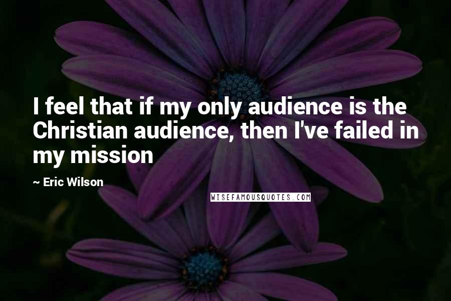 Eric Wilson Quotes: I feel that if my only audience is the Christian audience, then I've failed in my mission