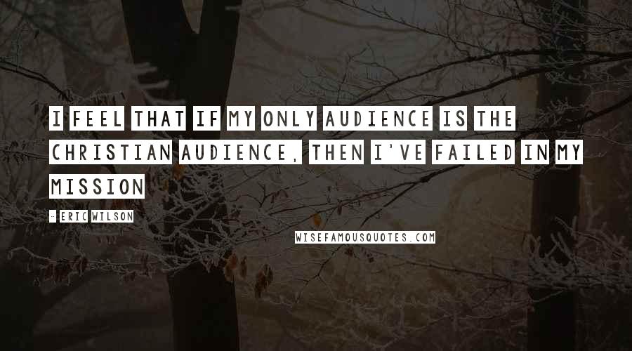 Eric Wilson Quotes: I feel that if my only audience is the Christian audience, then I've failed in my mission