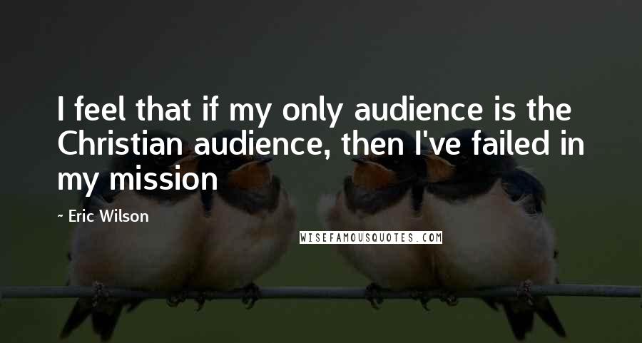 Eric Wilson Quotes: I feel that if my only audience is the Christian audience, then I've failed in my mission