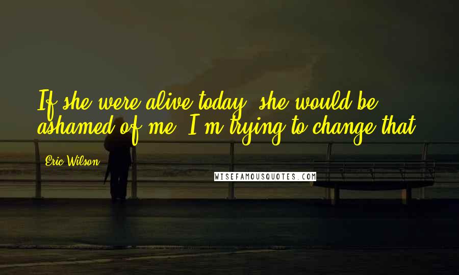 Eric Wilson Quotes: If she were alive today, she would be ashamed of me. I'm trying to change that.