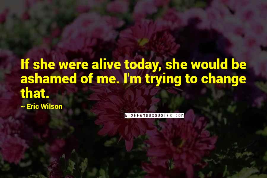 Eric Wilson Quotes: If she were alive today, she would be ashamed of me. I'm trying to change that.