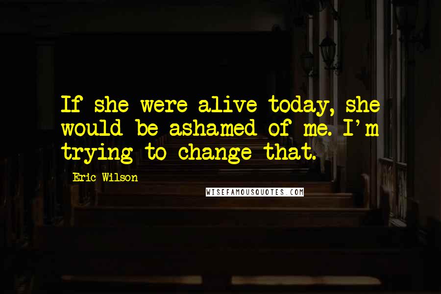 Eric Wilson Quotes: If she were alive today, she would be ashamed of me. I'm trying to change that.