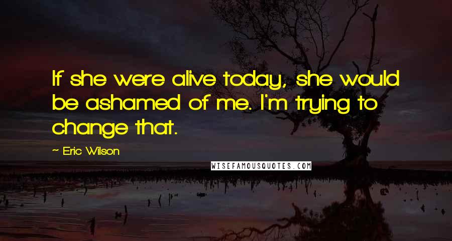 Eric Wilson Quotes: If she were alive today, she would be ashamed of me. I'm trying to change that.