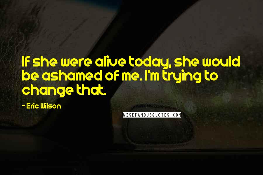 Eric Wilson Quotes: If she were alive today, she would be ashamed of me. I'm trying to change that.