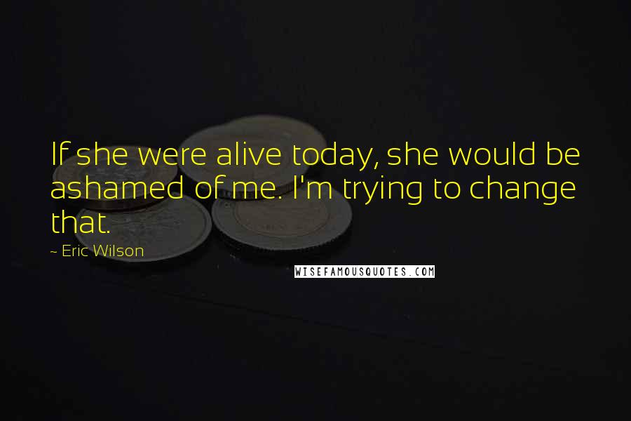 Eric Wilson Quotes: If she were alive today, she would be ashamed of me. I'm trying to change that.