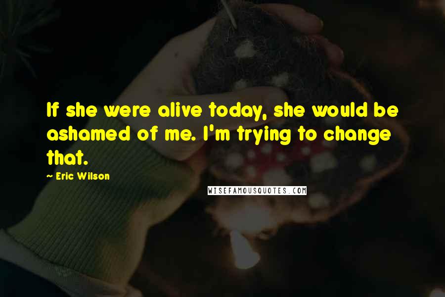 Eric Wilson Quotes: If she were alive today, she would be ashamed of me. I'm trying to change that.