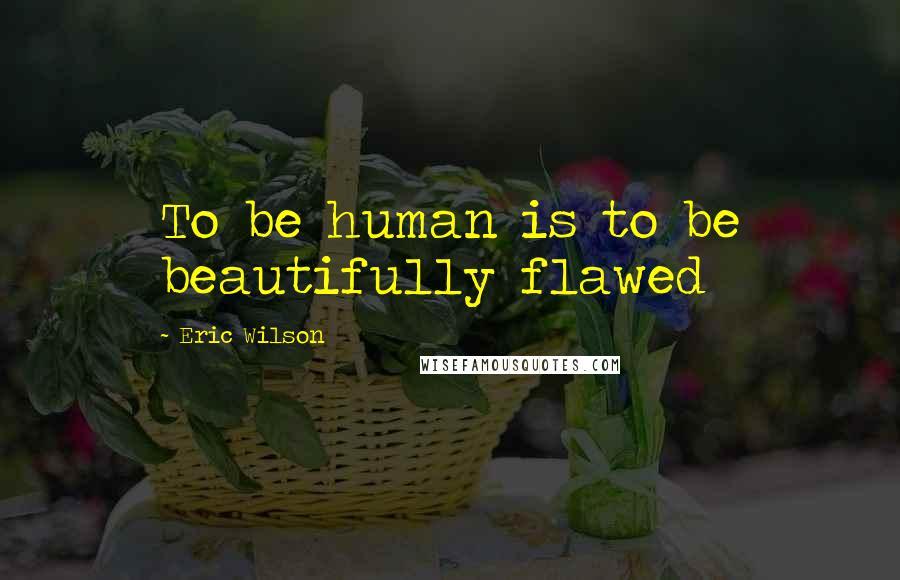 Eric Wilson Quotes: To be human is to be beautifully flawed