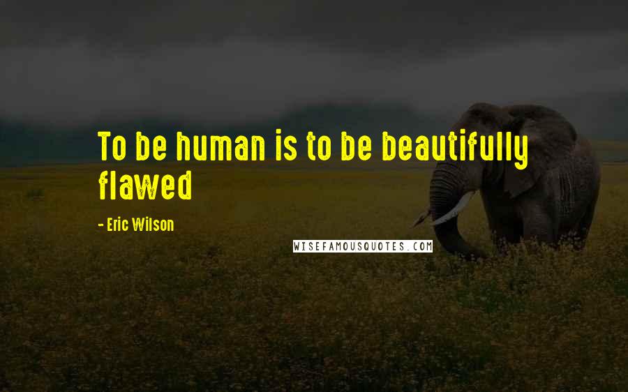 Eric Wilson Quotes: To be human is to be beautifully flawed