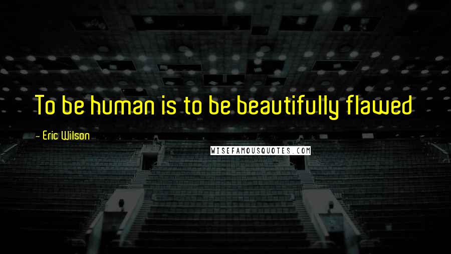 Eric Wilson Quotes: To be human is to be beautifully flawed