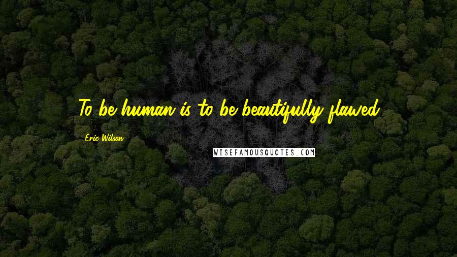 Eric Wilson Quotes: To be human is to be beautifully flawed