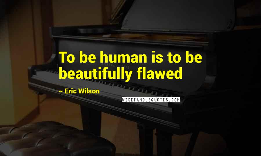 Eric Wilson Quotes: To be human is to be beautifully flawed