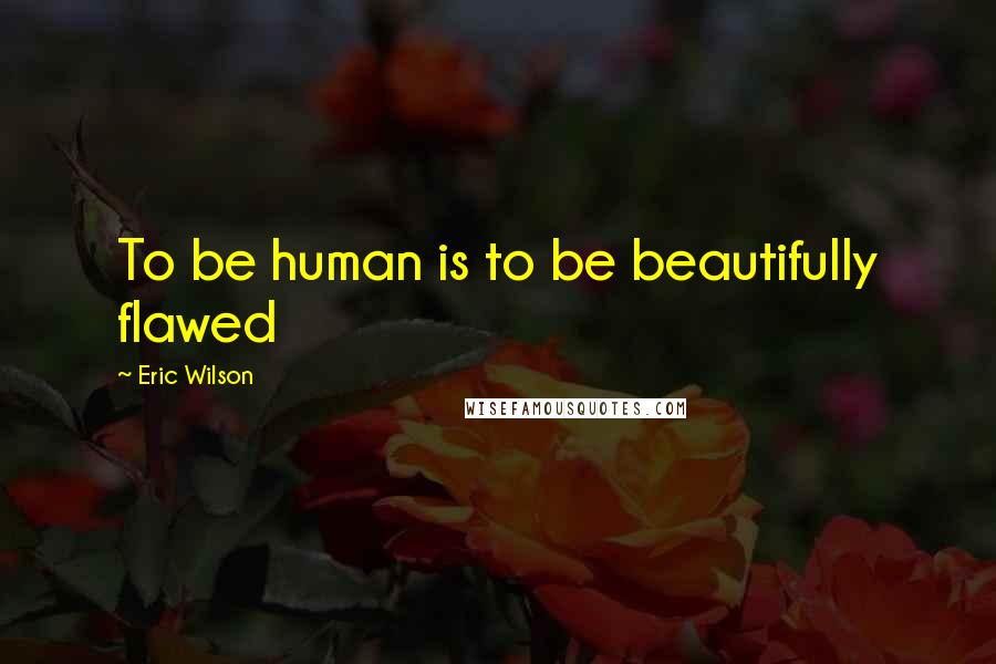 Eric Wilson Quotes: To be human is to be beautifully flawed