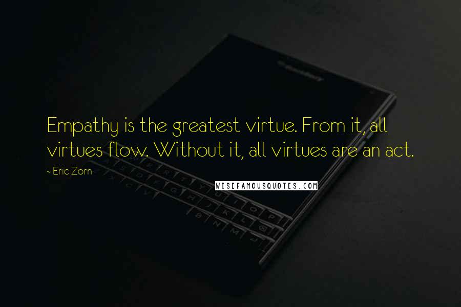 Eric Zorn Quotes: Empathy is the greatest virtue. From it, all virtues flow. Without it, all virtues are an act.