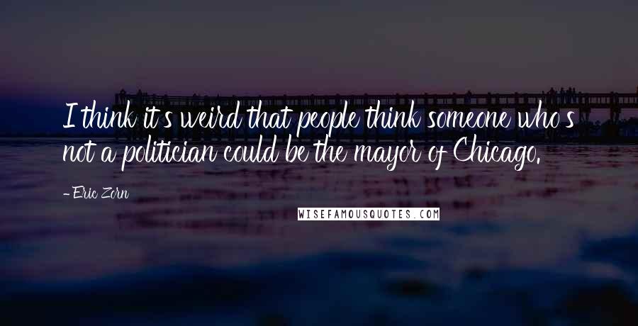 Eric Zorn Quotes: I think it's weird that people think someone who's not a politician could be the mayor of Chicago.