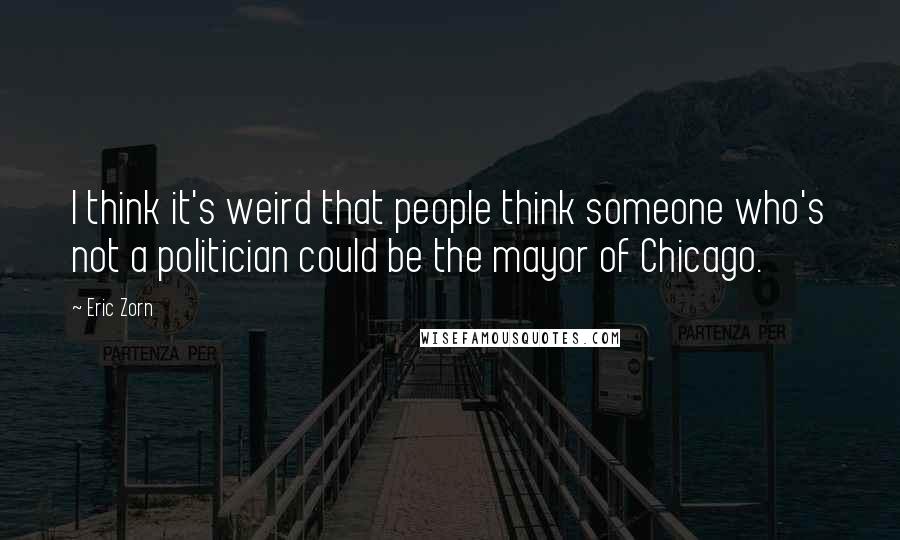 Eric Zorn Quotes: I think it's weird that people think someone who's not a politician could be the mayor of Chicago.