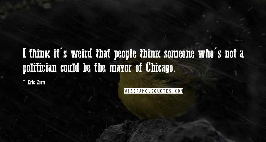 Eric Zorn Quotes: I think it's weird that people think someone who's not a politician could be the mayor of Chicago.