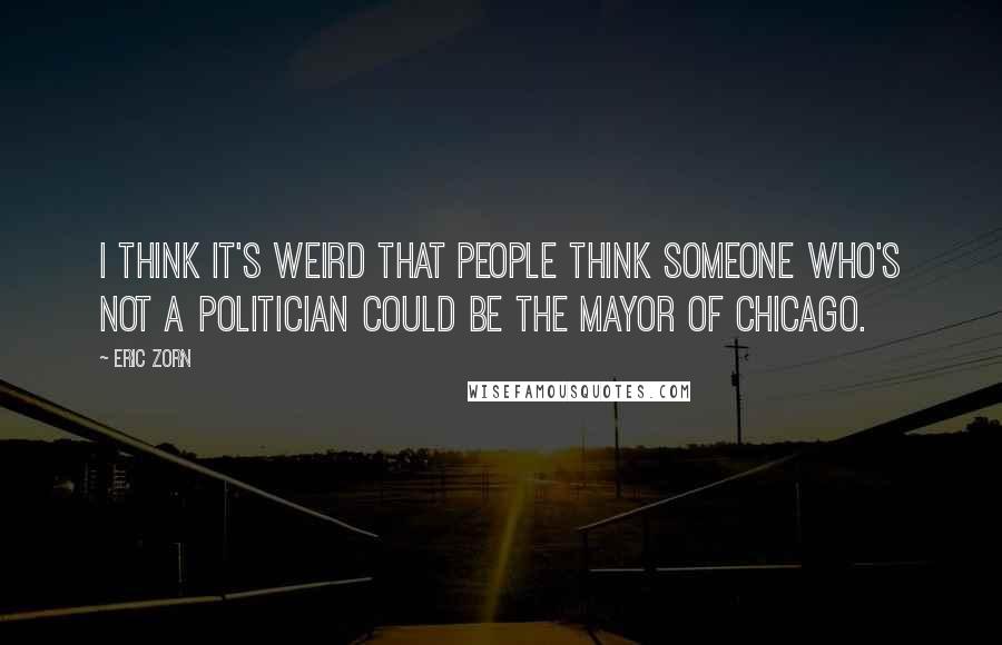 Eric Zorn Quotes: I think it's weird that people think someone who's not a politician could be the mayor of Chicago.