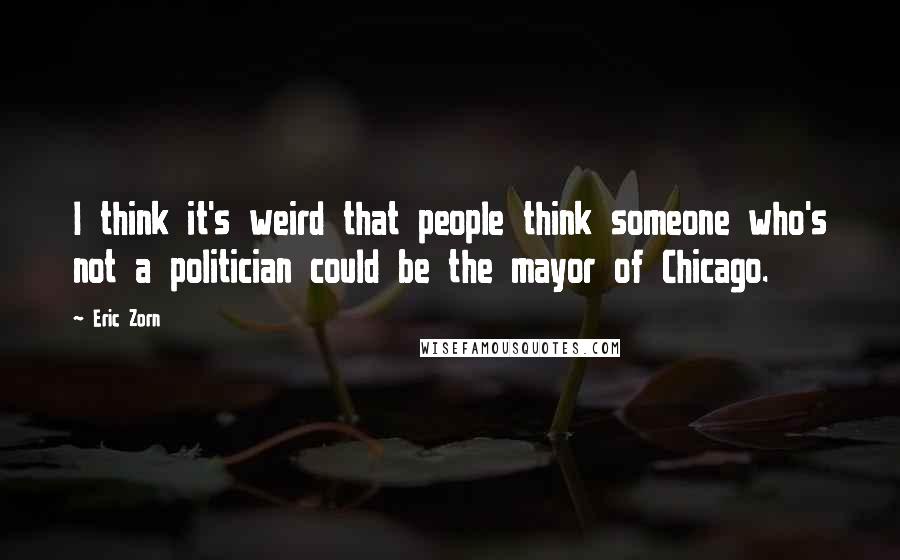 Eric Zorn Quotes: I think it's weird that people think someone who's not a politician could be the mayor of Chicago.