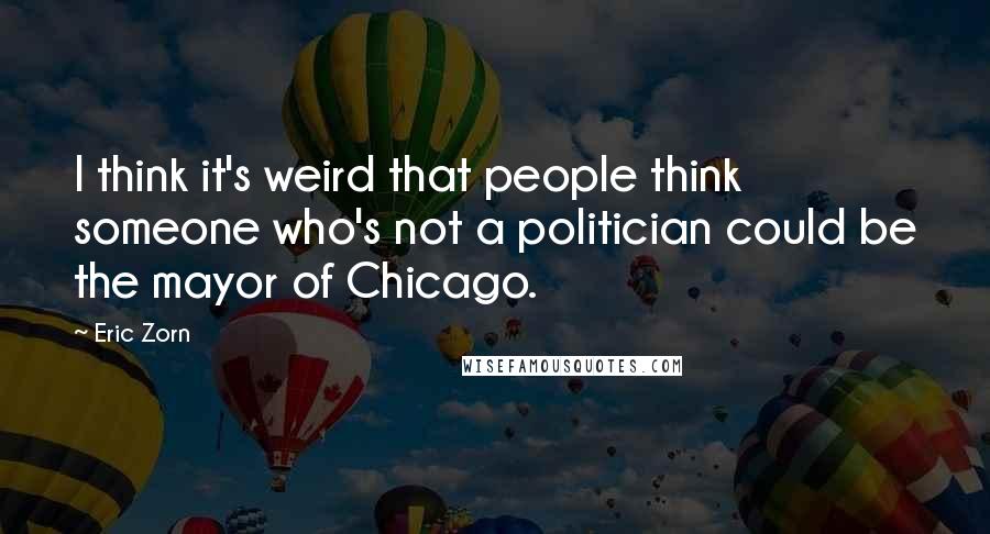 Eric Zorn Quotes: I think it's weird that people think someone who's not a politician could be the mayor of Chicago.