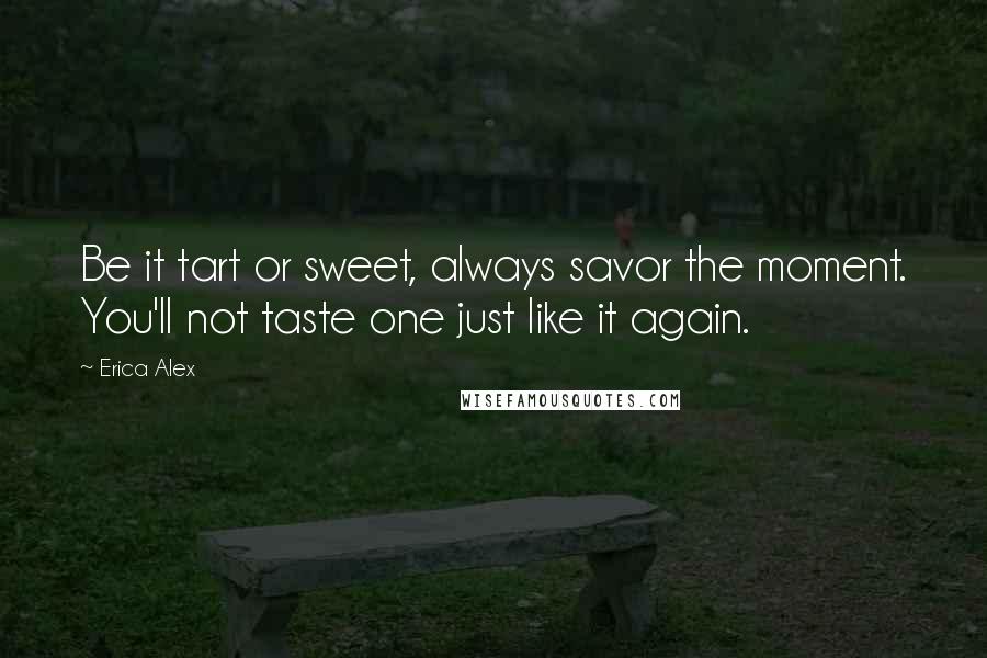 Erica Alex Quotes: Be it tart or sweet, always savor the moment. You'll not taste one just like it again.