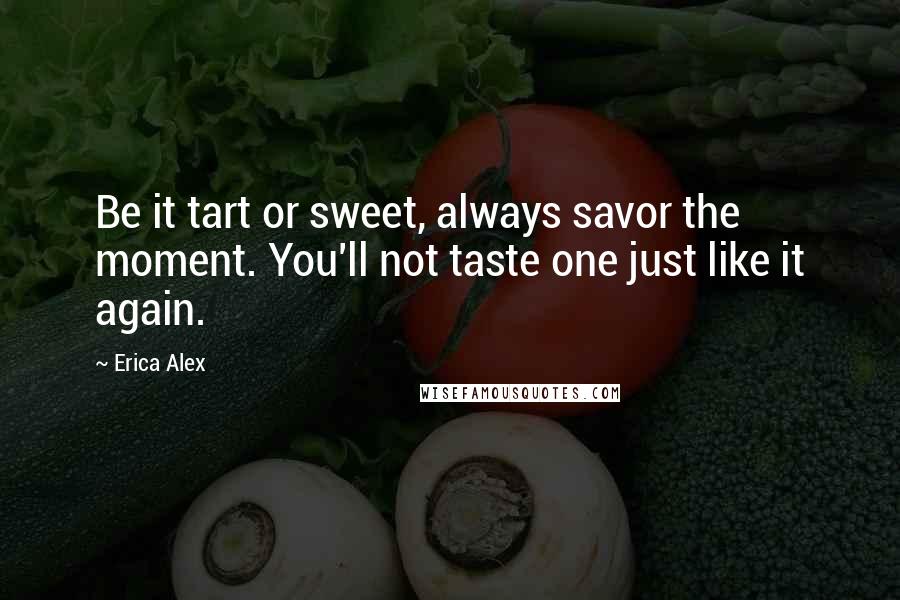 Erica Alex Quotes: Be it tart or sweet, always savor the moment. You'll not taste one just like it again.