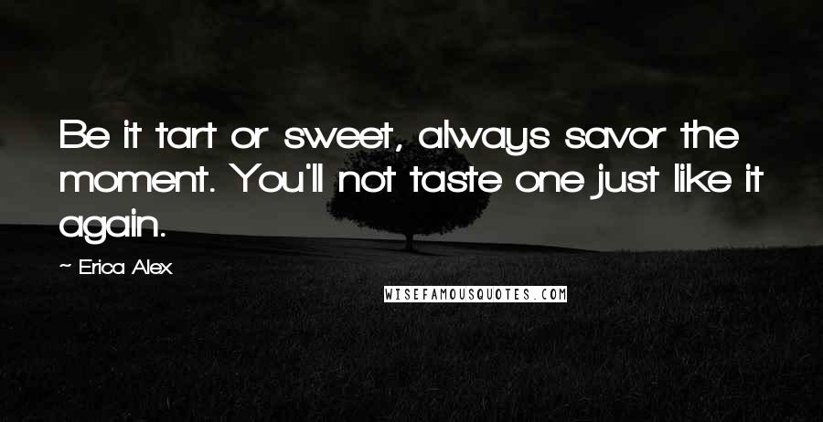 Erica Alex Quotes: Be it tart or sweet, always savor the moment. You'll not taste one just like it again.