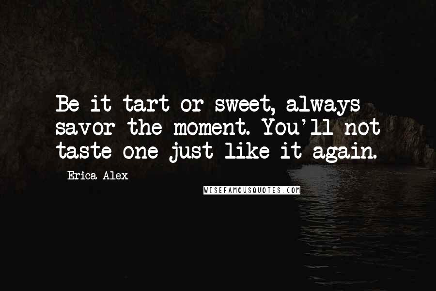 Erica Alex Quotes: Be it tart or sweet, always savor the moment. You'll not taste one just like it again.